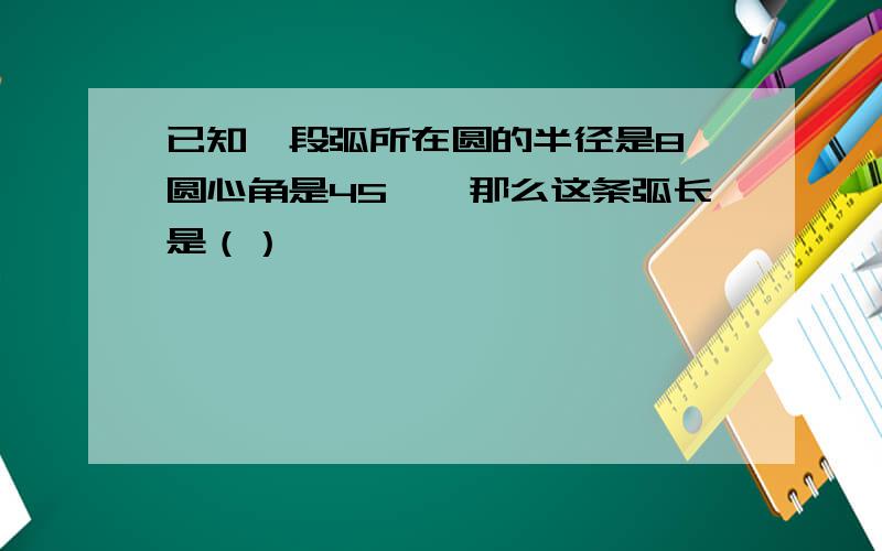 已知一段弧所在圆的半径是8,圆心角是45°,那么这条弧长是（）