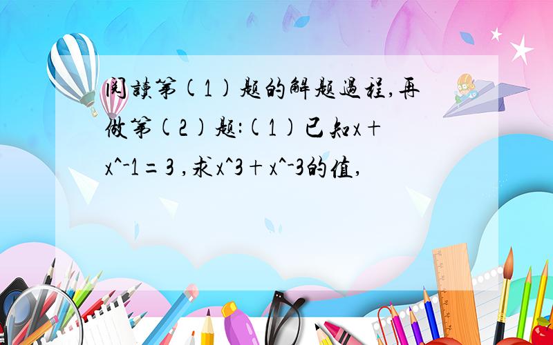 阅读第(1)题的解题过程,再做第(2)题:(1)已知x+x^-1=3 ,求x^3+x^-3的值,