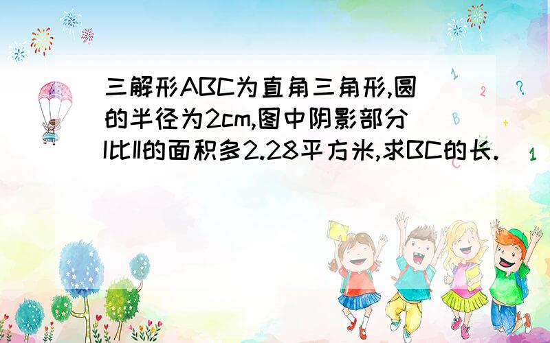 三解形ABC为直角三角形,圆的半径为2cm,图中阴影部分I比II的面积多2.28平方米,求BC的长.