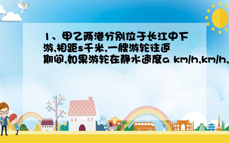 1、甲乙两港分别位于长江中下游,相距s千米,一艘游轮往返期间,如果游轮在静水速度a km/h,km/h,那游轮往返两港时