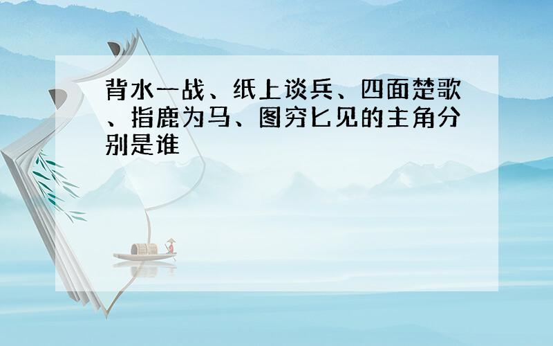 背水一战、纸上谈兵、四面楚歌、指鹿为马、图穷匕见的主角分别是谁