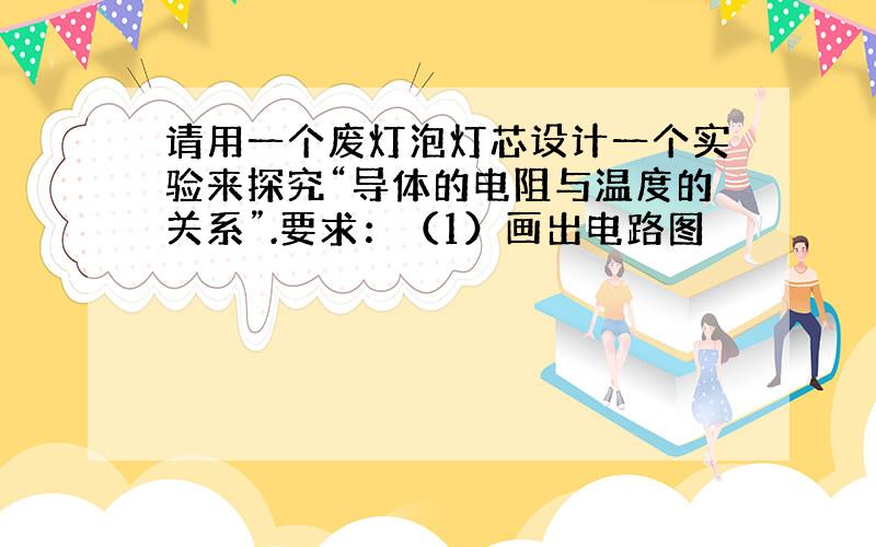 请用一个废灯泡灯芯设计一个实验来探究“导体的电阻与温度的关系”.要求：（1）画出电路图