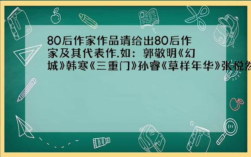 80后作家作品请给出80后作家及其代表作.如：郭敬明《幻城》韩寒《三重门》孙睿《草样年华》张悦然《樱桃之远》给得齐全点儿