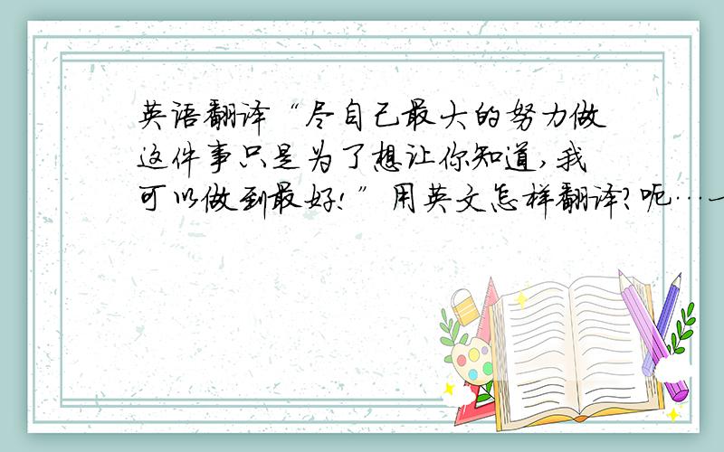 英语翻译“尽自己最大的努力做这件事只是为了想让你知道,我可以做到最好!”用英文怎样翻译?呃…一楼好像搞错了吧?我说的是“