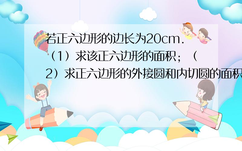 若正六边形的边长为20cm.（1）求该正六边形的面积；（2）求正六边形的外接圆和内切圆的面积.