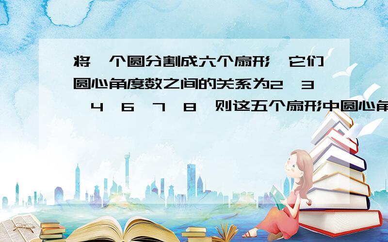 将一个圆分割成六个扇形,它们圆心角度数之间的关系为2∶3∶4∶6∶7∶8,则这五个扇形中圆心角最大的度数是﹙ ﹚