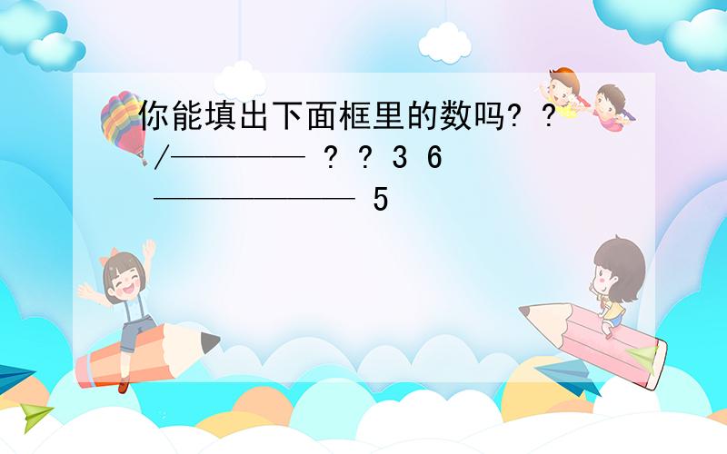 你能填出下面框里的数吗? ? /———— ? ? 3 6 —————— 5