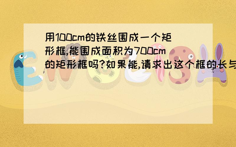 用100cm的铁丝围成一个矩形框,能围成面积为700cm的矩形框吗?如果能,请求出这个框的长与宽:如果不能,请说明