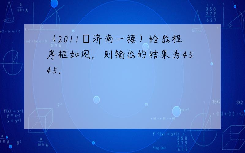 （2011•济南一模）给出程序框如图，则输出的结果为4545．