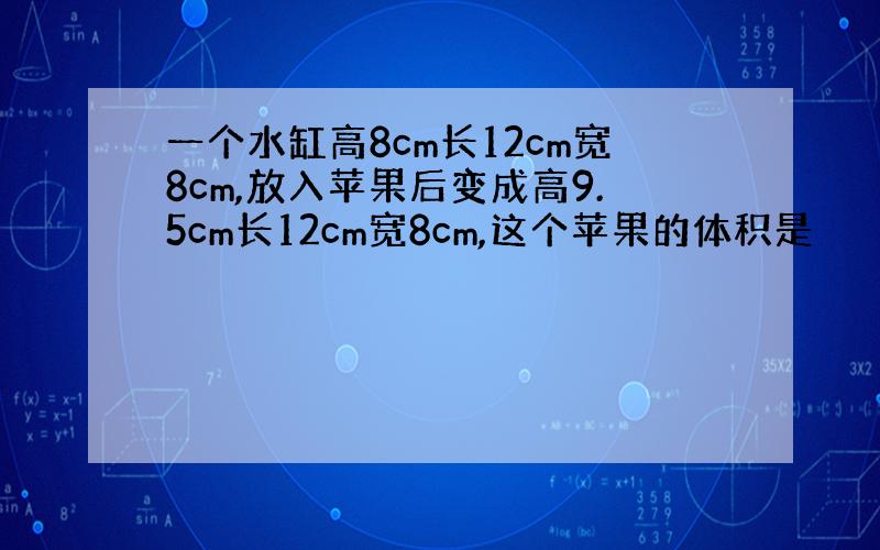 一个水缸高8cm长12cm宽8cm,放入苹果后变成高9.5cm长12cm宽8cm,这个苹果的体积是