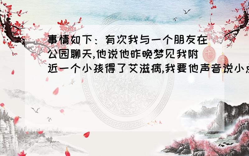 事情如下：有次我与一个朋友在公园聊天,他说他昨晚梦见我附近一个小孩得了艾滋病,我要他声音说小点,免得周围有人听见或录音了