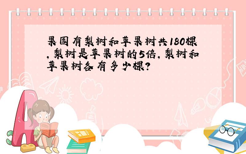 果园有梨树和苹果树共180棵,梨树是苹果树的5倍,梨树和苹果树各有多少棵?