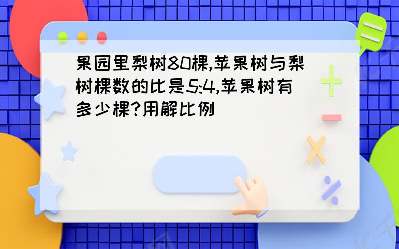 果园里梨树80棵,苹果树与梨树棵数的比是5:4,苹果树有多少棵?用解比例