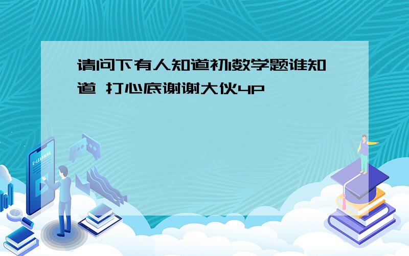 请问下有人知道初1数学题谁知道 打心底谢谢大伙4P