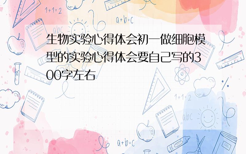 生物实验心得体会初一做细胞模型的实验心得体会要自己写的300字左右