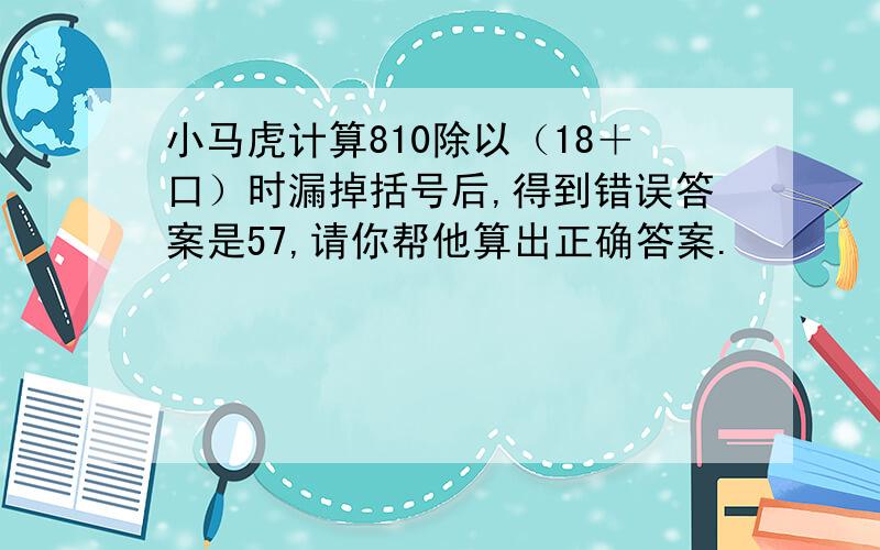 小马虎计算810除以（18＋口）时漏掉括号后,得到错误答案是57,请你帮他算出正确答案.