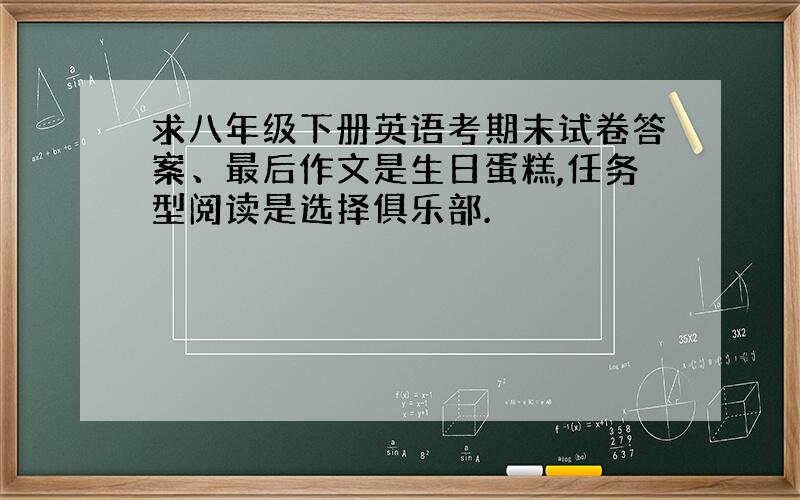 求八年级下册英语考期末试卷答案、最后作文是生日蛋糕,任务型阅读是选择俱乐部.