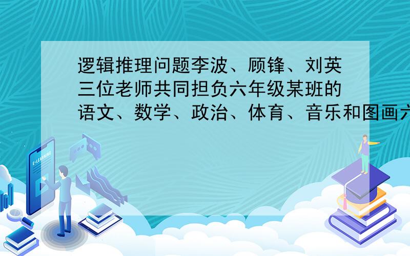 逻辑推理问题李波、顾锋、刘英三位老师共同担负六年级某班的语文、数学、政治、体育、音乐和图画六门课的教学，每人教两门。现知