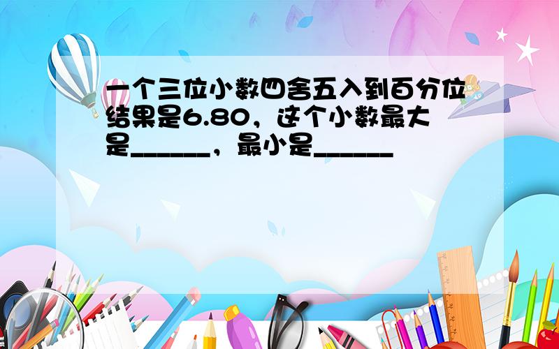 一个三位小数四舍五入到百分位结果是6.80，这个小数最大是______，最小是______