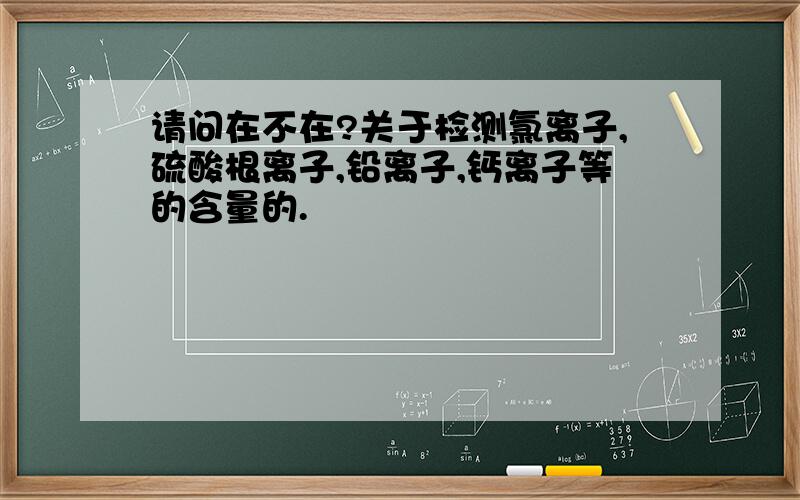 请问在不在?关于检测氯离子,硫酸根离子,铅离子,钙离子等的含量的.