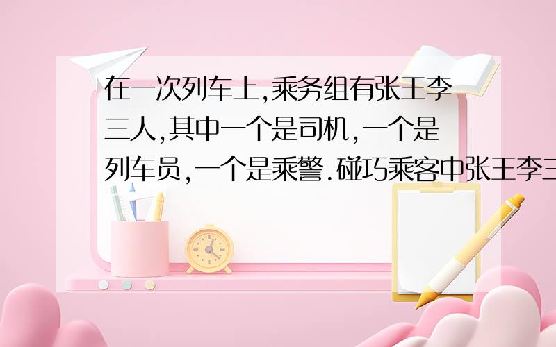 在一次列车上,乘务组有张王李三人,其中一个是司机,一个是列车员,一个是乘警.碰巧乘客中张王李三人.