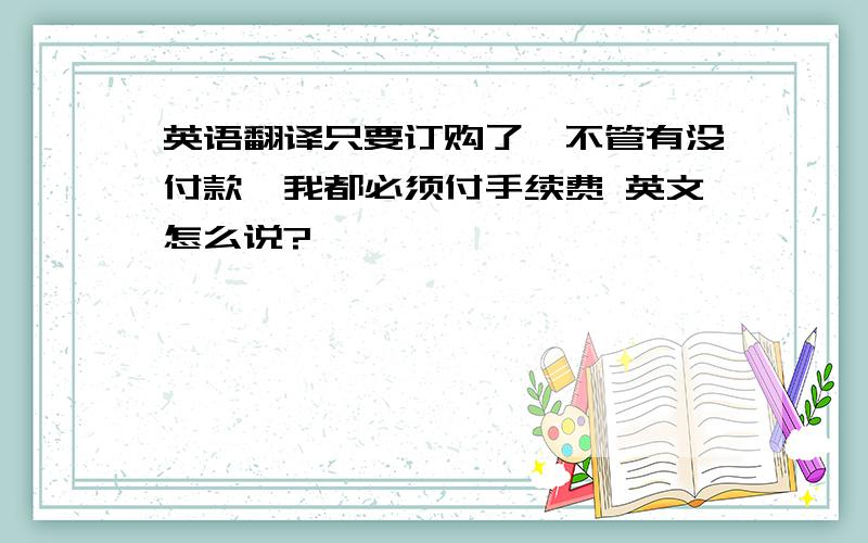 英语翻译只要订购了,不管有没付款,我都必须付手续费 英文怎么说?