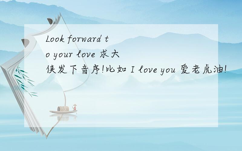 Look forward to your love 求大侠发下音序!比如 I love you 爱老虎油!