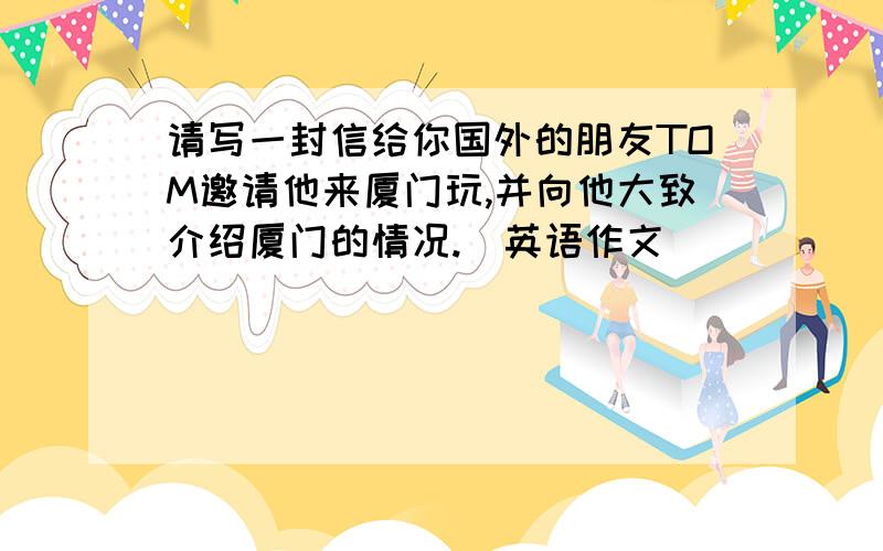 请写一封信给你国外的朋友TOM邀请他来厦门玩,并向他大致介绍厦门的情况.（英语作文）