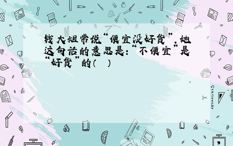 钱大姐常说“便宜没好货”，她这句话的意思是：“不便宜”是“好货”的（　　）