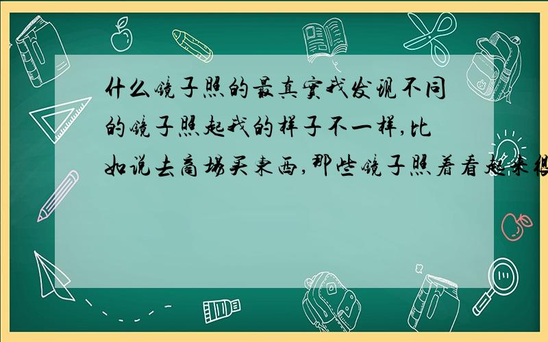 什么镜子照的最真实我发现不同的镜子照起我的样子不一样,比如说去商场买东西,那些镜子照着看起来很漂亮.我一般回家都会照自己