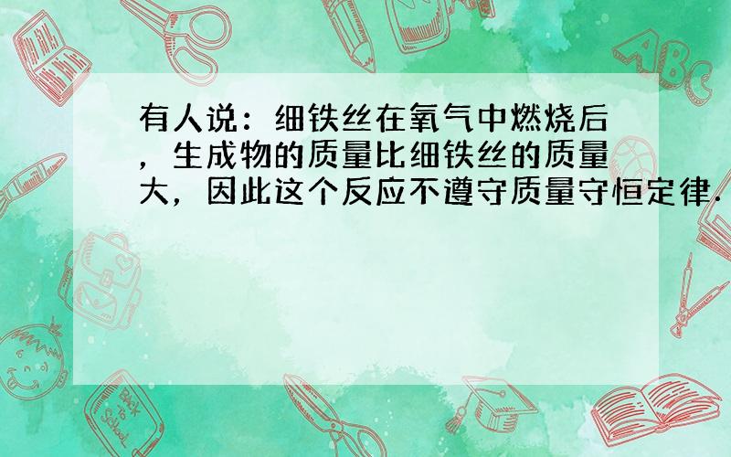 有人说：细铁丝在氧气中燃烧后，生成物的质量比细铁丝的质量大，因此这个反应不遵守质量守恒定律．这种说法正确吗？为什么？