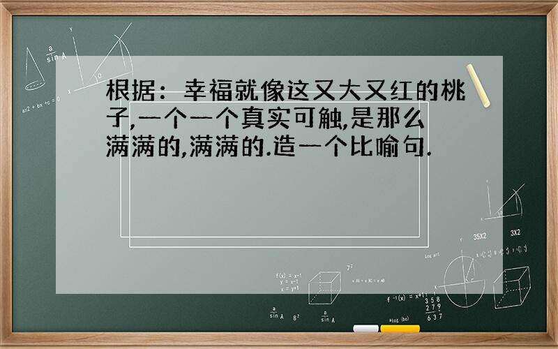 根据：幸福就像这又大又红的桃子,一个一个真实可触,是那么满满的,满满的.造一个比喻句.