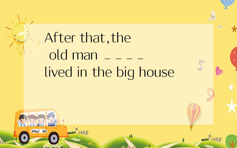 After that,the old man ＿＿＿＿ lived in the big house