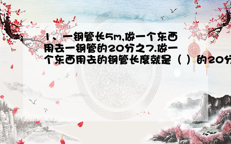 1、一钢管长5m,做一个东西用去一钢管的20分之7.做一个东西用去的钢管长度就是（ ）的20分之7.