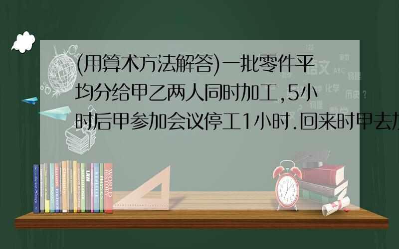 (用算术方法解答)一批零件平均分给甲乙两人同时加工,5小时后甲参加会议停工1小时.回来时甲去加工乙尚未加工的零件,乙去加