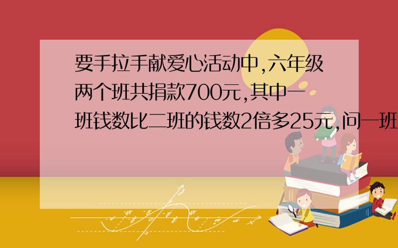 要手拉手献爱心活动中,六年级两个班共捐款700元,其中一班钱数比二班的钱数2倍多25元,问一班二班各捐多少元