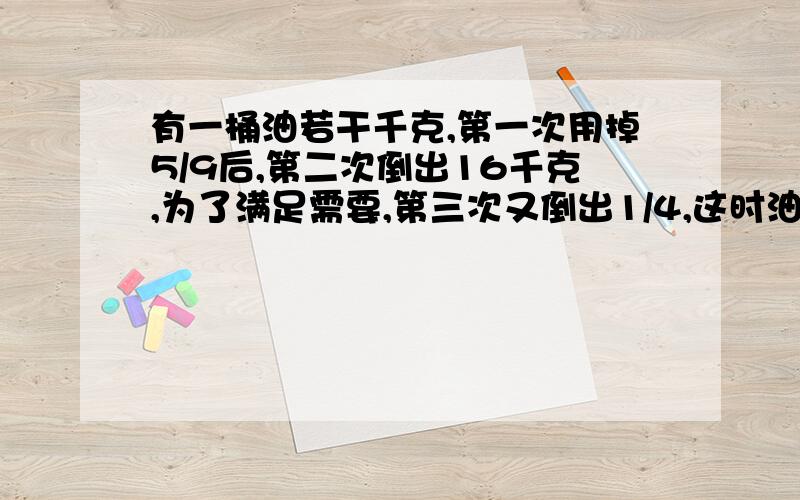 有一桶油若干千克,第一次用掉5/9后,第二次倒出16千克,为了满足需要,第三次又倒出1/4,这时油桶里还剩20千克