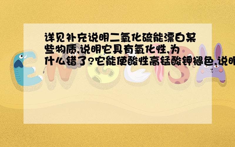 详见补充说明二氧化硫能漂白某些物质,说明它具有氧化性,为什么错了?它能使酸性高锰酸钾褪色,说明它具有还原性,为什么对?