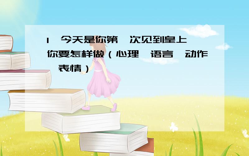 1、今天是你第一次见到皇上,你要怎样做（心理,语言,动作,表情）