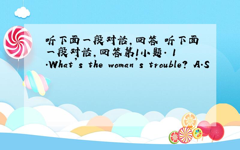 听下面一段对话,回答 听下面一段对话,回答第1小题. 1.What's the woman's trouble? A.S