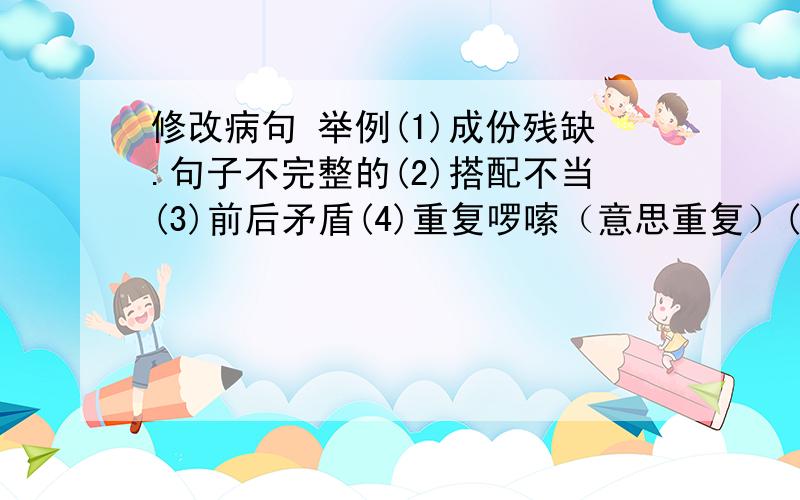 修改病句 举例(1)成份残缺.句子不完整的(2)搭配不当(3)前后矛盾(4)重复啰嗦（意思重复）(5)不合逻辑.词语的范