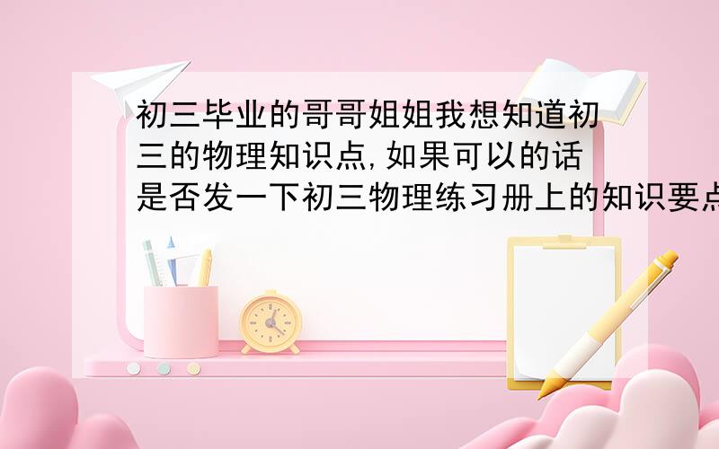 初三毕业的哥哥姐姐我想知道初三的物理知识点,如果可以的话是否发一下初三物理练习册上的知识要点?