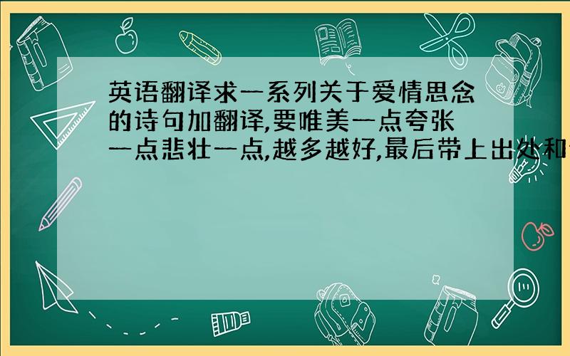 英语翻译求一系列关于爱情思念的诗句加翻译,要唯美一点夸张一点悲壮一点,越多越好,最后带上出处和诗人!先给十五分,有好的我