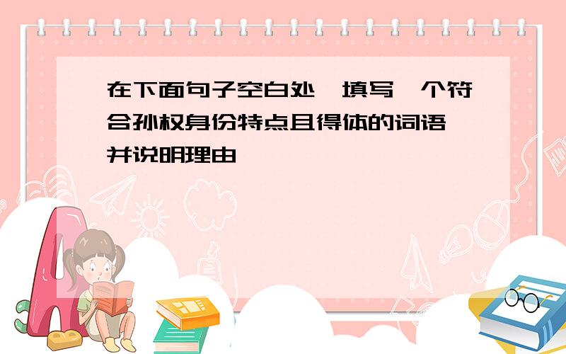 在下面句子空白处,填写一个符合孙权身份特点且得体的词语,并说明理由