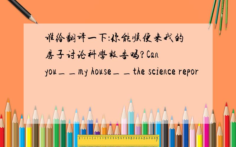 谁给翻译一下：你能顺便来我的房子讨论科学报告吗?Can you__my house__the science repor