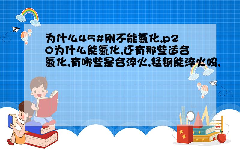 为什么45#刚不能氮化,p20为什么能氮化,还有那些适合氮化,有哪些是合淬火,锰钢能淬火吗,