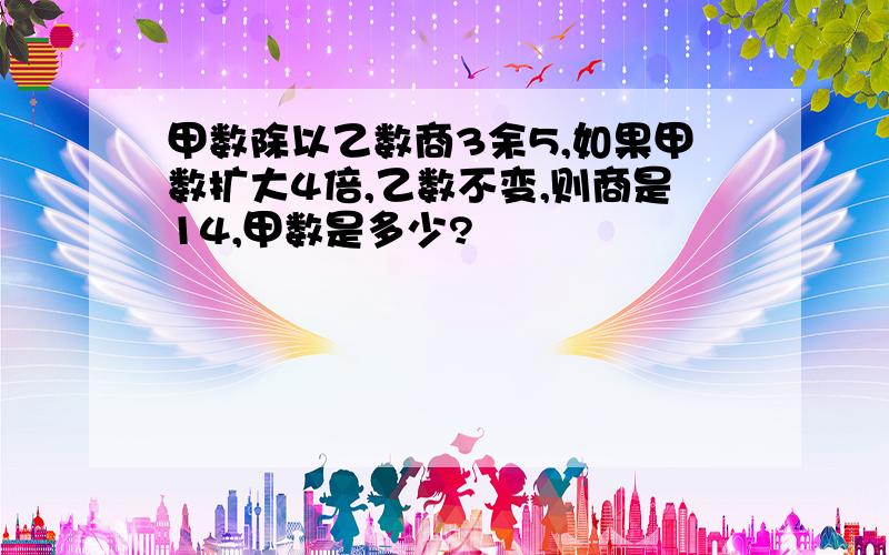 甲数除以乙数商3余5,如果甲数扩大4倍,乙数不变,则商是14,甲数是多少?