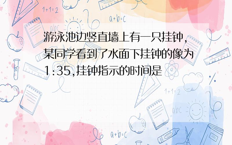 游泳池边竖直墙上有一只挂钟,某同学看到了水面下挂钟的像为1:35,挂钟指示的时间是