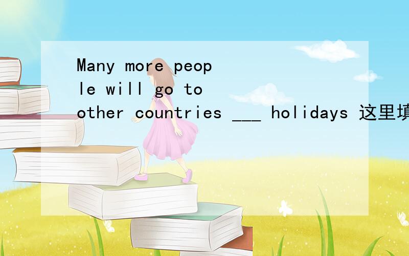 Many more people will go to other countries ___ holidays 这里填