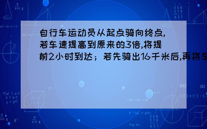 自行车运动员从起点骑向终点,若车速提高到原来的3倍,将提前2小时到达；若先骑出16千米后,再将车速提高到原来的2倍,将提